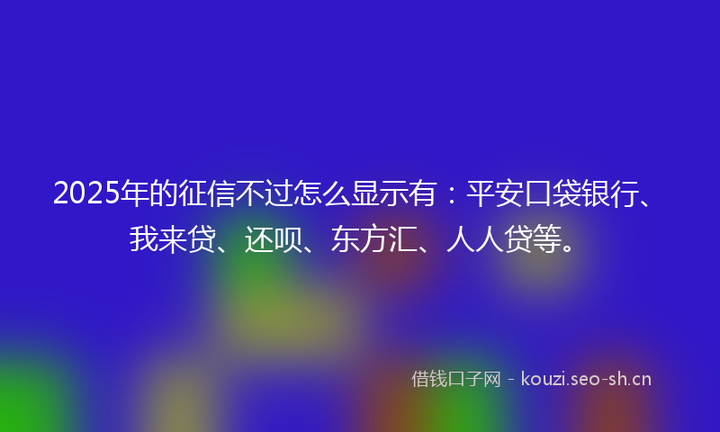 2025年的征信不过怎么显示有：平安口袋银行、我来贷、还呗、东方汇、人人贷等。