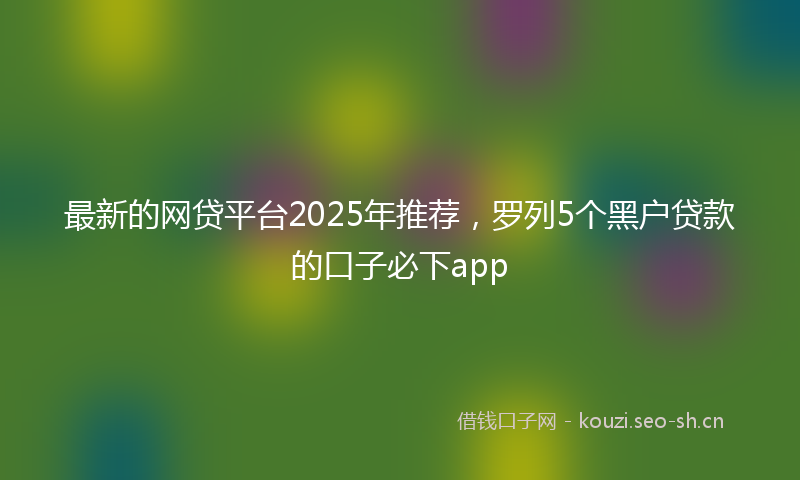 最新的网贷平台2025年推荐，罗列5个黑户贷款的口子必下app
