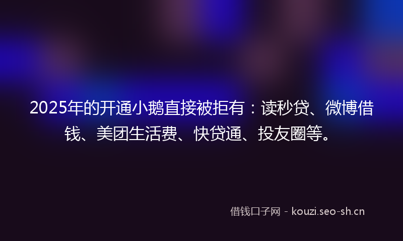 2025年的开通小鹅直接被拒有：读秒贷、微博借钱、美团生活费、快贷通、投友圈等。