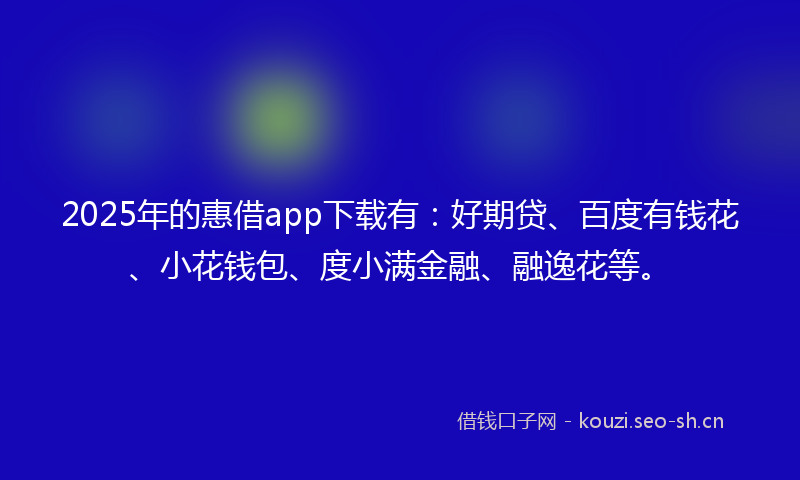 2025年的惠借app下载有：好期贷、百度有钱花、小花钱包、度小满金融、融逸花等。
