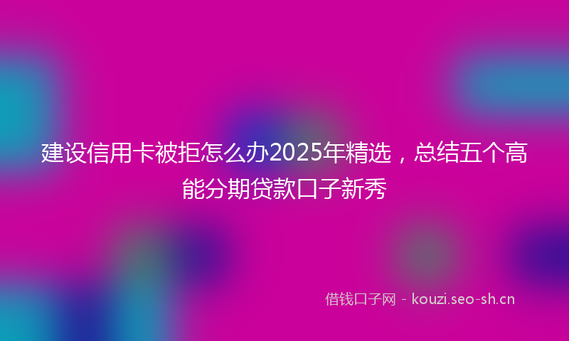 建设信用卡被拒怎么办2025年精选，总结五个高能分期贷款口子新秀