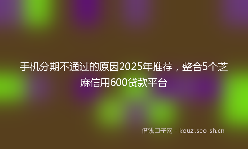 手机分期不通过的原因2025年推荐，整合5个芝麻信用600贷款平台