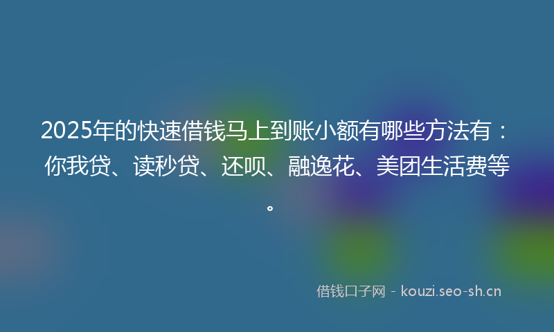 2025年的快速借钱马上到账小额有哪些方法有：你我贷、读秒贷、还呗、融逸花、美团生活费等。
