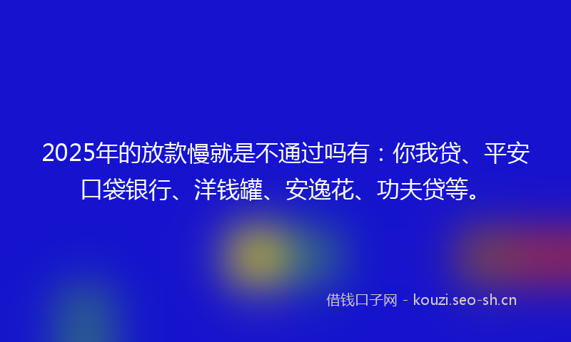 2025年的放款慢就是不通过吗有：你我贷、平安口袋银行、洋钱罐、安逸花、功夫贷等。
