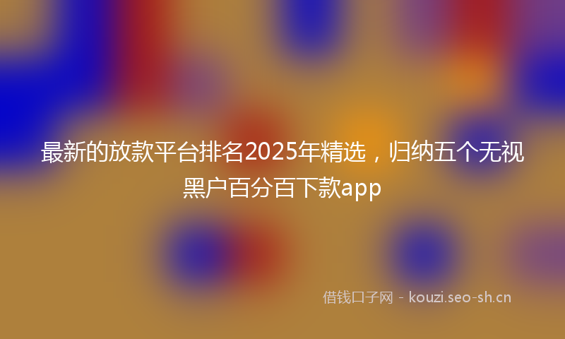最新的放款平台排名2025年精选，归纳五个无视黑户百分百下款app