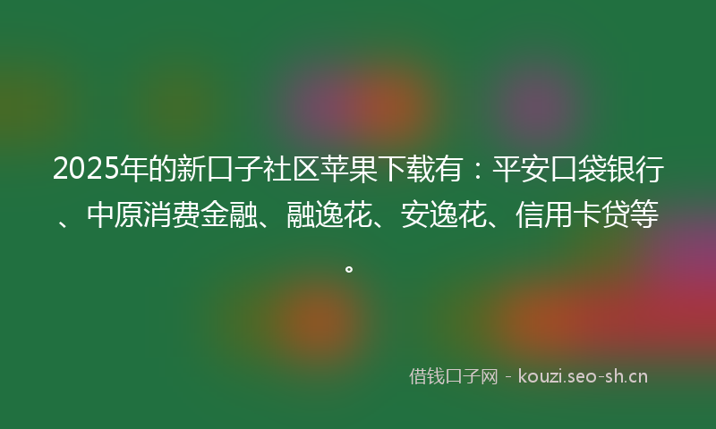 2025年的新口子社区苹果下载有：平安口袋银行、中原消费金融、融逸花、安逸花、信用卡贷等。