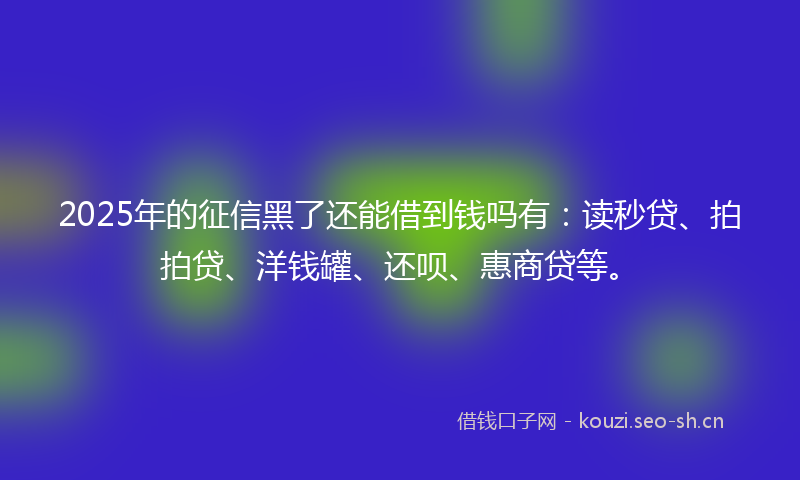 2025年的征信黑了还能借到钱吗有：读秒贷、拍拍贷、洋钱罐、还呗、惠商贷等。