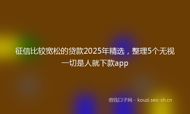 征信比较宽松的贷款2025年精选，整理5个无视一切是人就下款app