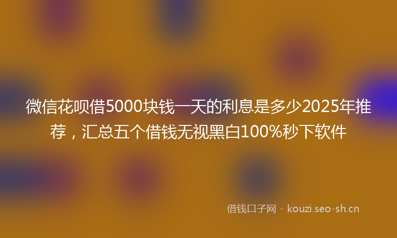 微信花呗借5000块钱一天的利息是多少2025年推荐，汇总五个借钱无视黑白100%秒下软件