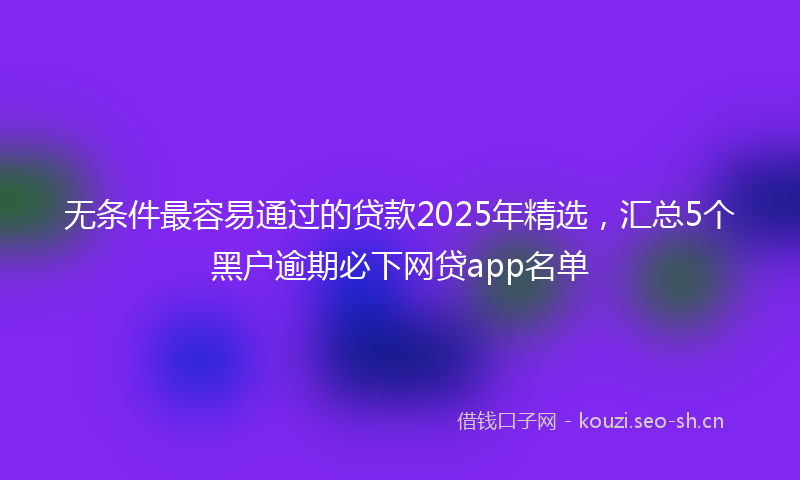 无条件最容易通过的贷款2025年精选，汇总5个黑户逾期必下网贷app名单