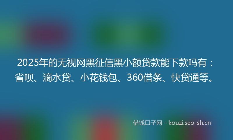 2025年的无视网黑征信黑小额贷款能下款吗有：省呗、滴水贷、小花钱包、360借条、快贷通等。