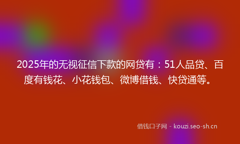 2025年的无视征信下款的网贷有:51人品贷、百度有钱花、小花钱包、微博借钱、快贷通等。