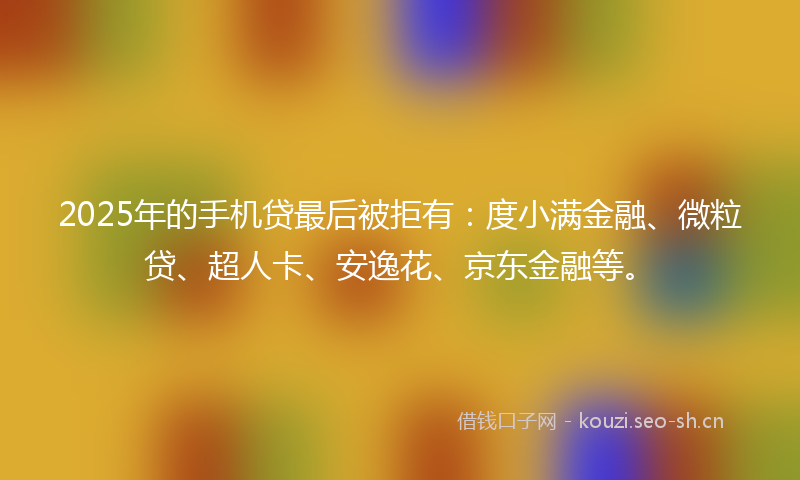 2025年的手机贷最后被拒有：度小满金融、微粒贷、超人卡、安逸花、京东金融等。