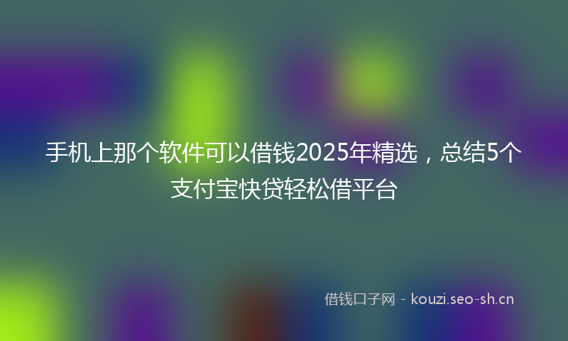 手机上那个软件可以借钱2025年精选，总结5个支付宝快贷轻松借平台