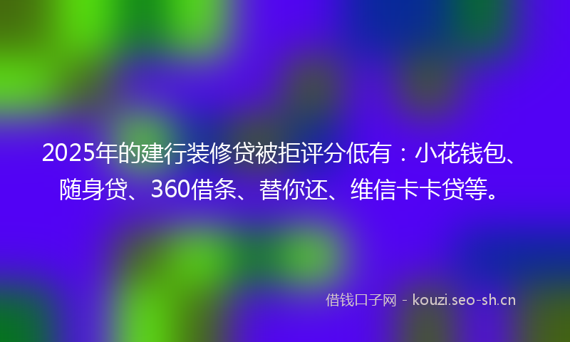 2025年的建行装修贷被拒评分低有:小花钱包、随身贷、360借条、替你还、维信卡卡贷等。
