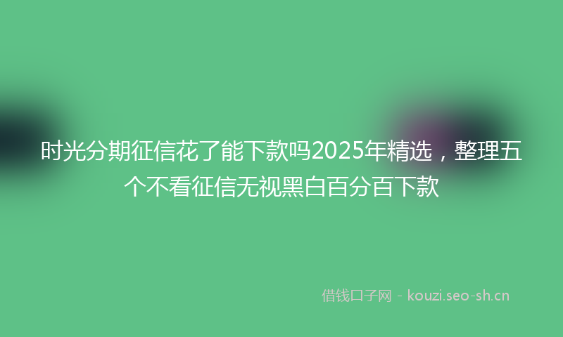 时光分期征信花了能下款吗2025年精选，整理五个不看征信无视黑白百分百下款