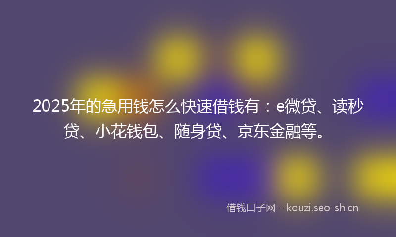 2025年的急用钱怎么快速借钱有：e微贷、读秒贷、小花钱包、随身贷、京东金融等。