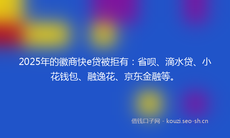 2025年的徽商快e贷被拒有：省呗、滴水贷、小花钱包、融逸花、京东金融等。