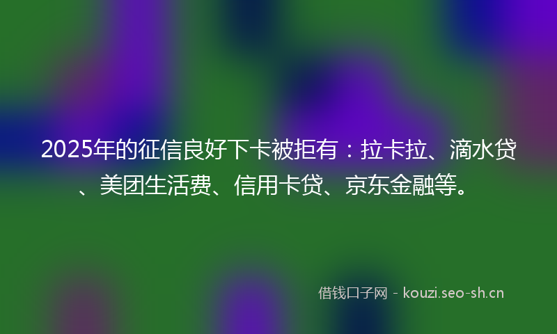 2025年的征信良好下卡被拒有：拉卡拉、滴水贷、美团生活费、信用卡贷、京东金融等。