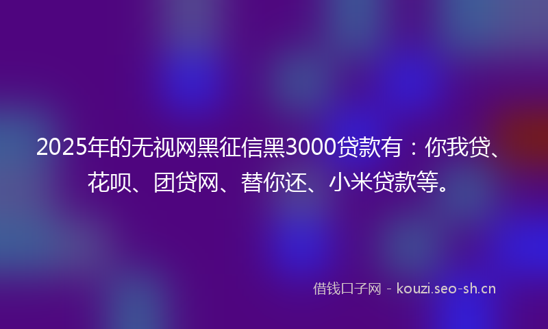 2025年的无视网黑征信黑3000贷款有：你我贷、花呗、团贷网、替你还、小米贷款等。