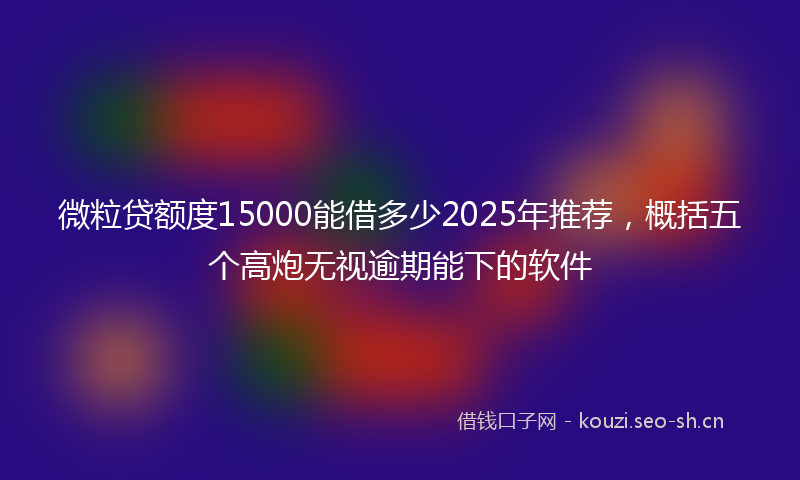 微粒贷额度15000能借多少2025年推荐，概括五个高炮无视逾期能下的软件
