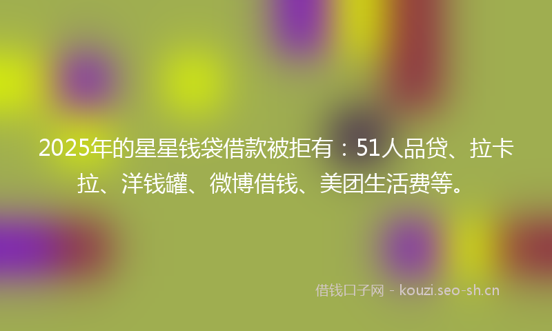2025年的星星钱袋借款被拒有：51人品贷、拉卡拉、洋钱罐、微博借钱、美团生活费等。