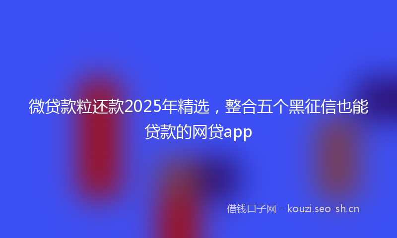 微贷款粒还款2025年精选，整合五个黑征信也能贷款的网贷app