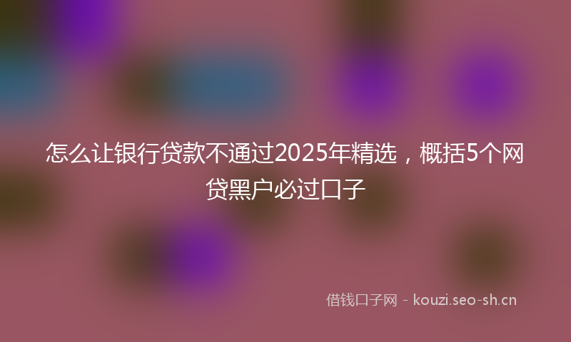 怎么让银行贷款不通过2025年精选，概括5个网贷黑户必过口子