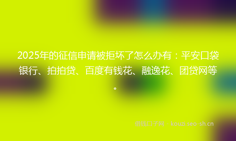 2025年的征信申请被拒坏了怎么办有：平安口袋银行、拍拍贷、百度有钱花、融逸花、团贷网等。