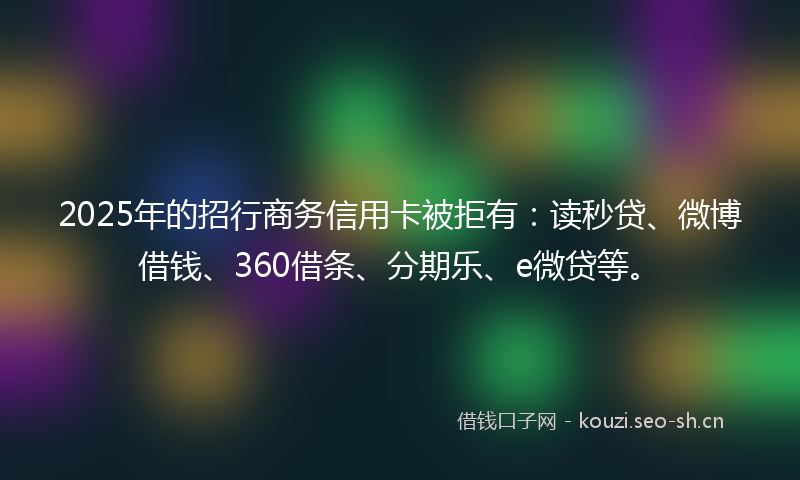 2025年的招行商务信用卡被拒有：读秒贷、微博借钱、360借条、分期乐、e微贷等。