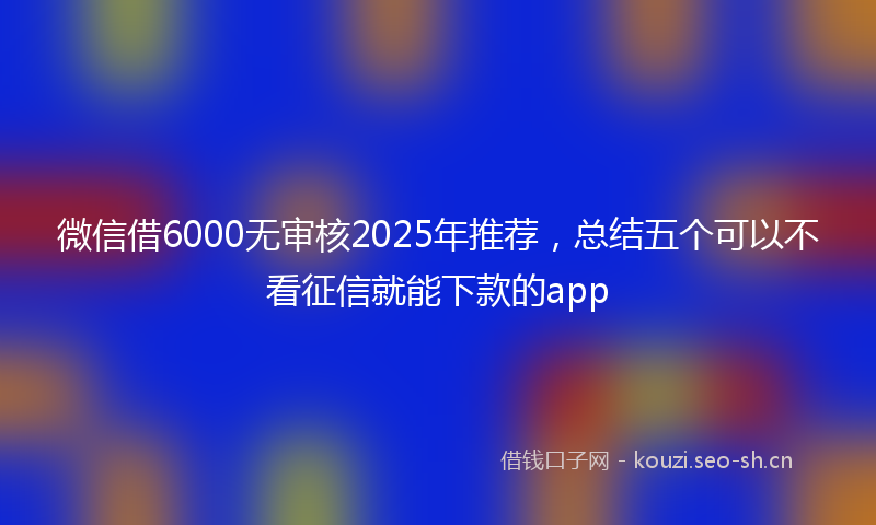 微信借6000无审核2025年推荐，总结五个可以不看征信就能下款的app