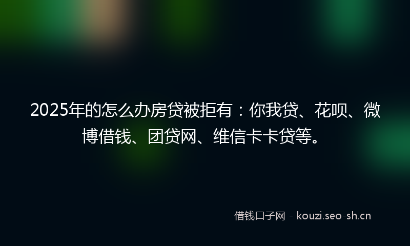 2025年的怎么办房贷被拒有：你我贷、花呗、微博借钱、团贷网、维信卡卡贷等。