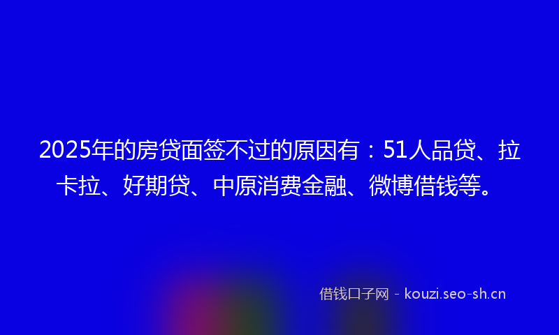 2025年的房贷面签不过的原因有：51人品贷、拉卡拉、好期贷、中原消费金融、微博借钱等。