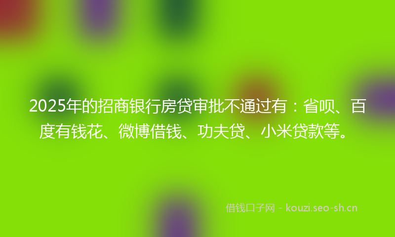 2025年的招商银行房贷审批不通过有：省呗、百度有钱花、微博借钱、功夫贷、小米贷款等。