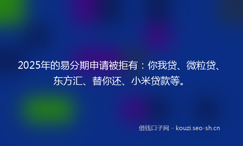 2025年的易分期申请被拒有：你我贷、微粒贷、东方汇、替你还、小米贷款等。