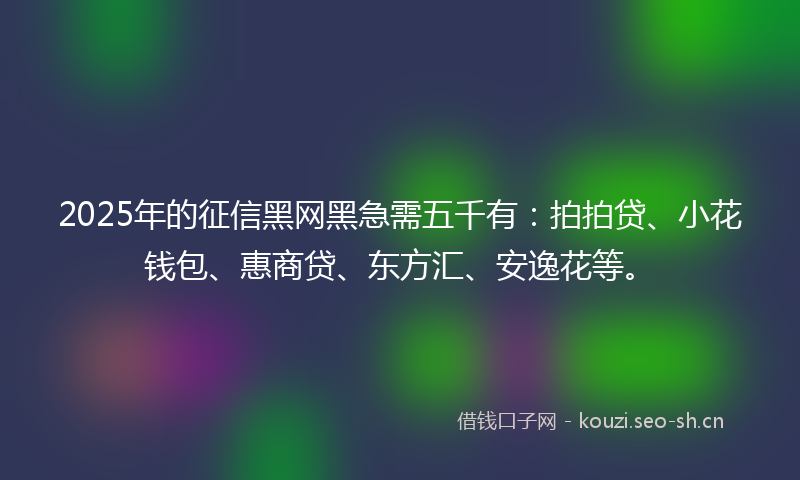 2025年的征信黑网黑急需五千有：拍拍贷、小花钱包、惠商贷、东方汇、安逸花等。