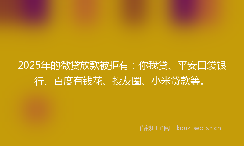 2025年的微贷放款被拒有：你我贷、平安口袋银行、百度有钱花、投友圈、小米贷款等。