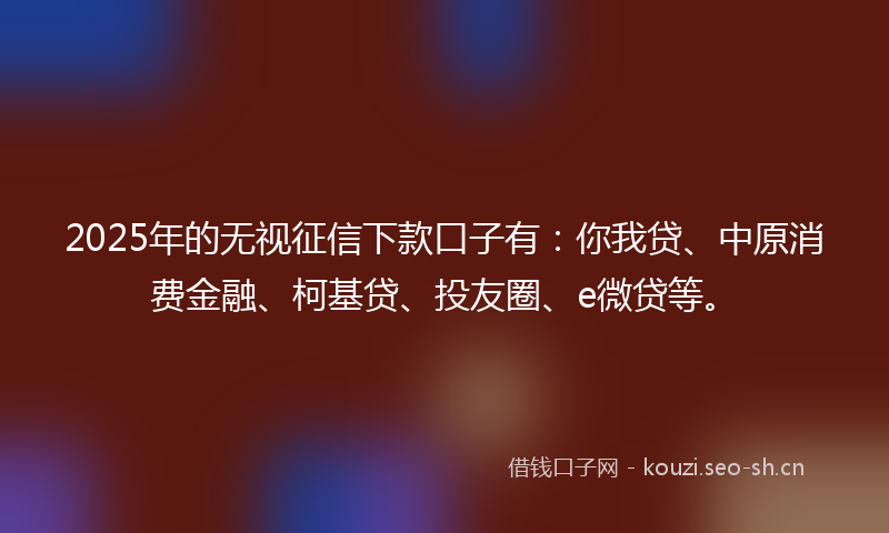 2025年的无视征信下款口子有：你我贷、中原消费金融、柯基贷、投友圈、e微贷等。