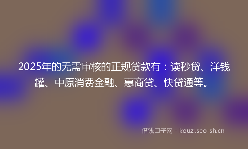 2025年的无需审核的正规贷款有：读秒贷、洋钱罐、中原消费金融、惠商贷、快贷通等。