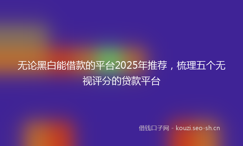 无论黑白能借款的平台2025年推荐,梳理五个无视评分的贷款平台