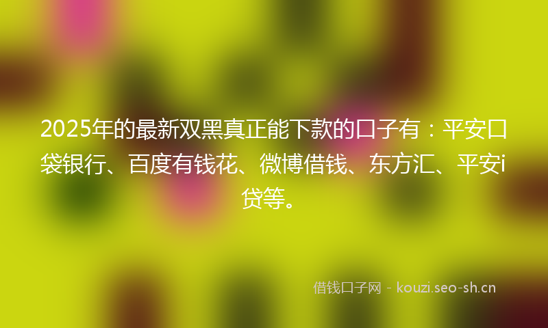 2025年的最新双黑真正能下款的口子有：平安口袋银行、百度有钱花、微博借钱、东方汇、平安i贷等。
