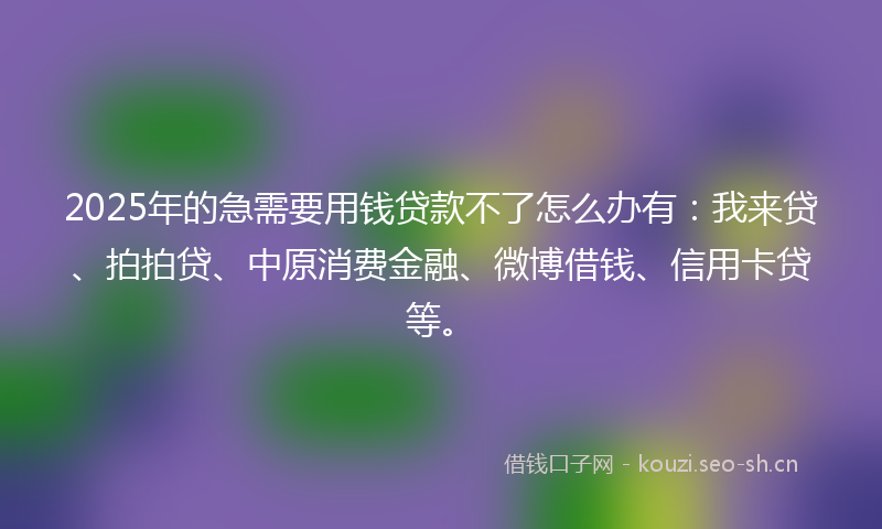 2025年的急需要用钱贷款不了怎么办有：我来贷、拍拍贷、中原消费金融、微博借钱、信用卡贷等。
