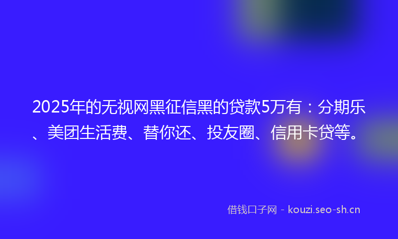 2025年的无视网黑征信黑的贷款5万有：分期乐、美团生活费、替你还、投友圈、信用卡贷等。