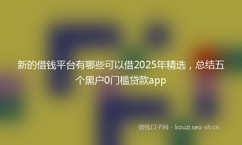 新的借钱平台有哪些可以借2025年精选，总结五个黑户0门槛贷款app