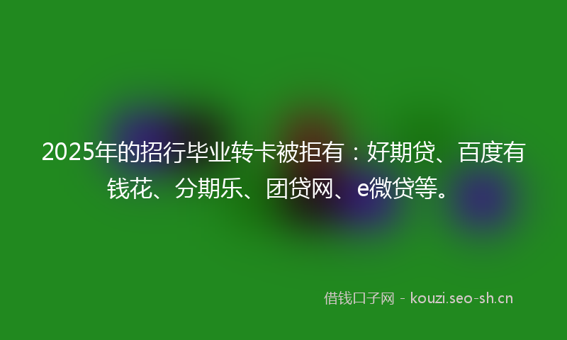 2025年的招行毕业转卡被拒有：好期贷、百度有钱花、分期乐、团贷网、e微贷等。