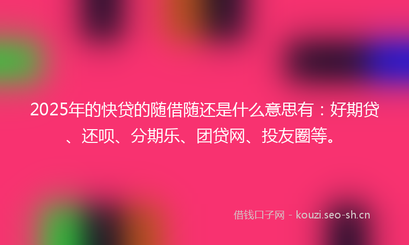 2025年的快贷的随借随还是什么意思有:好期贷、还呗、分期乐、团贷网、投友圈等。