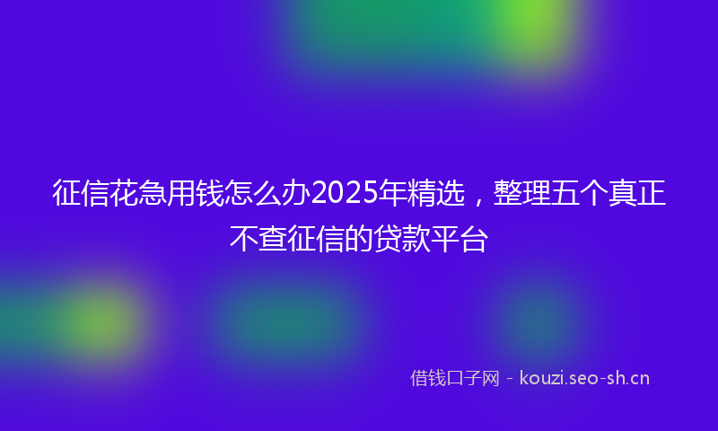 征信花急用钱怎么办2025年精选，整理五个真正不查征信的贷款平台