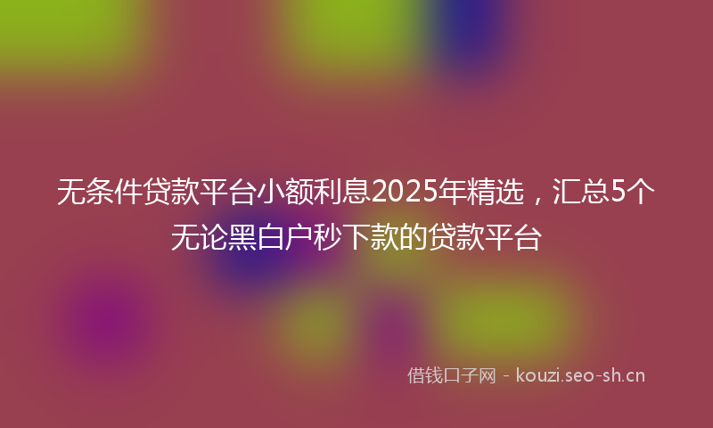 无条件贷款平台小额利息2025年精选,汇总5个无论黑白户秒下款的贷款平台