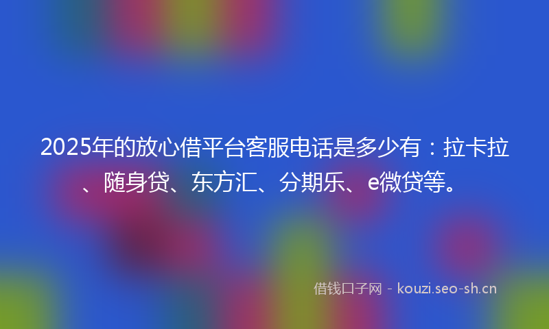 2025年的放心借平台客服电话是多少有：拉卡拉、随身贷、东方汇、分期乐、e微贷等。