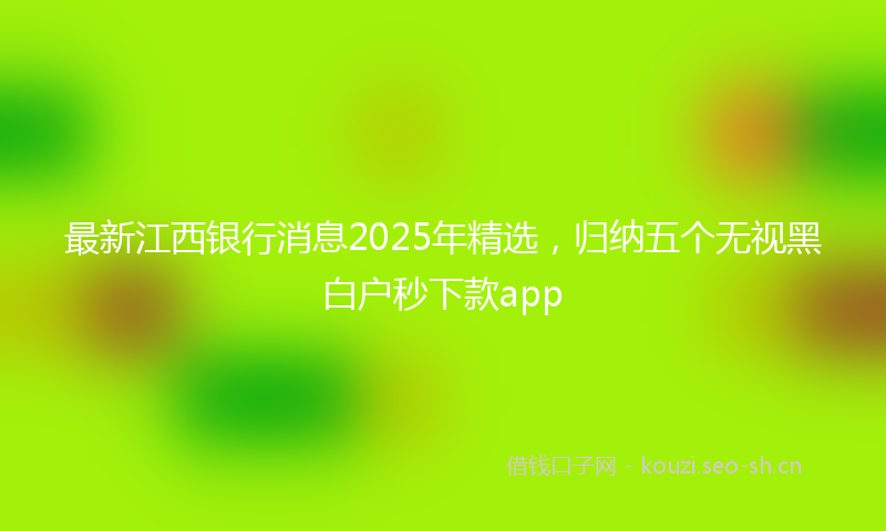 最新江西银行消息2025年精选,归纳五个无视黑白户秒下款app